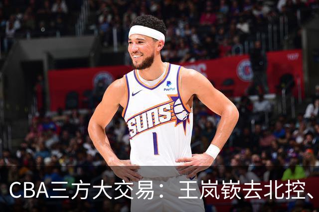 CBA三方大交易：王岚嵚去北控、王少杰去辽宁，同曦获千万现金补偿